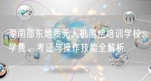 湖南邵东地质无人机测绘培训学校:学费、考证与操作技能全解析 湖南邵东地质无人机测绘培训学校:学费、考证与操作技能全解析