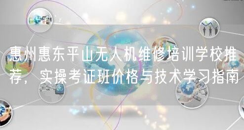 惠州惠东平山无人机维修培训学校推荐，实操考证班价格与技术学习指南