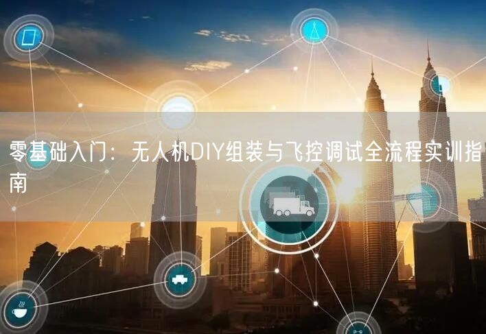 零基础入门：无人机DIY组装与飞控调试全流程实训指南