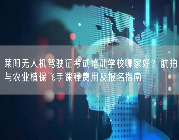 莱阳无人机驾驶证考试培训学校哪家好？航拍与农业植保飞手课程费用及报名指南