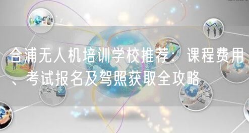 合浦无人机培训学校推荐:课程费用、考试报名及驾照获取全攻略
