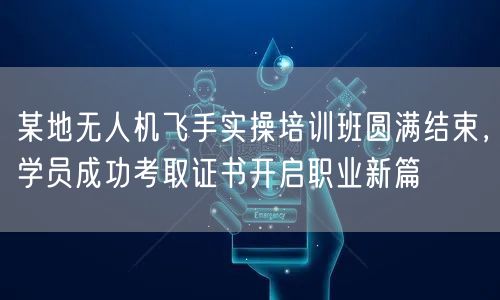 某地无人机飞手实操培训班圆满结束，学员成功考取证书开启职业新篇