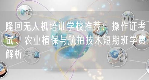 隆回无人机培训学校推荐：操作证考试、农业植保与航拍技术短期班学费解析