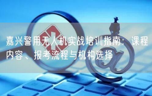 嘉兴警用无人机实战培训指南:课程内容、报考流程与机构选择