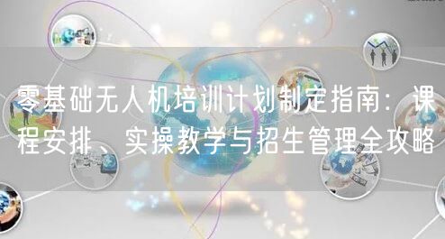 零基础无人机培训计划制定指南:课程安排、实操教学与招生管理全攻略