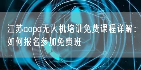 江苏aopa无人机培训免费课程详解:如何报名参加免费班 江苏aopa无人机培训免费课程详解:如何报名参加免费班