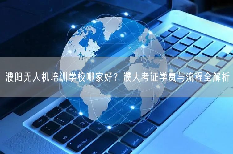 濮阳无人机培训学校哪家好？濮大考证学费与流程全解析