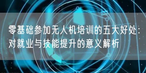 零基础参加无人机培训的五大好处：对就业与技能提升的意义解析