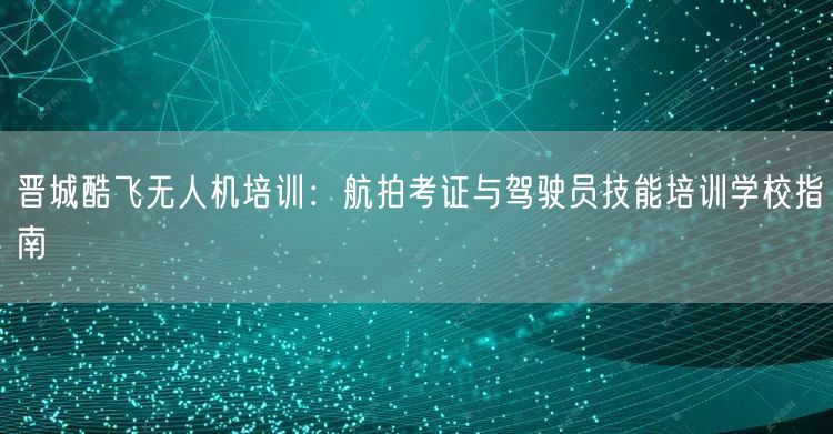 晋城酷飞无人机培训：航拍考证与驾驶员技能培训学校指南