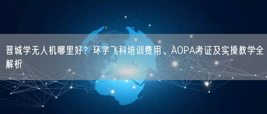 晋城学无人机哪里好?环宇飞科培训费用、AOPA考证及实操教学全解析