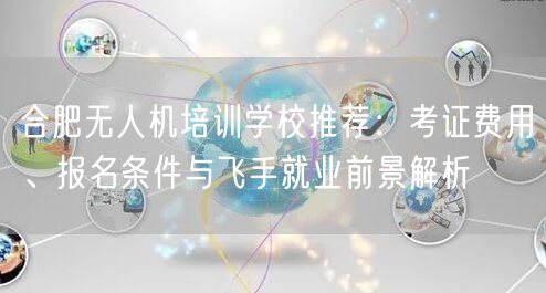 合肥无人机培训学校推荐:考证费用、报名条件与飞手就业前景解析