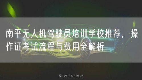 南平无人机驾驶员培训学校推荐，操作证考试流程与费用全解析