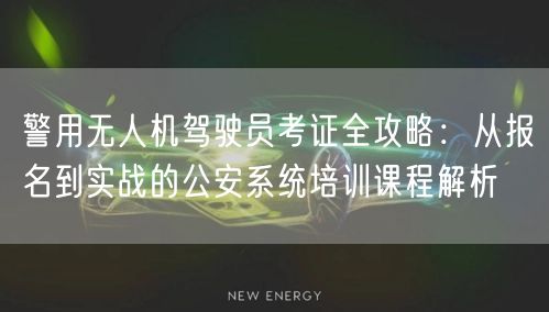 警用无人机驾驶员考证全攻略:从报名到实战的公安系统培训课程解析