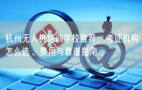 杭州无人机培训学校推荐：考证机构怎么选、费用与靠谱指南