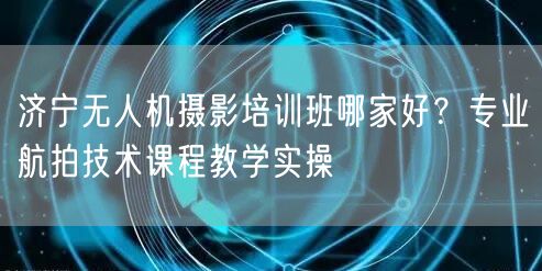 济宁无人机摄影培训班哪家好?专业航拍技术课程教学实操
