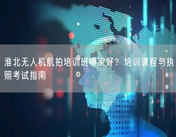 淮北无人机航拍培训班哪家好？培训课程与执照考试指南