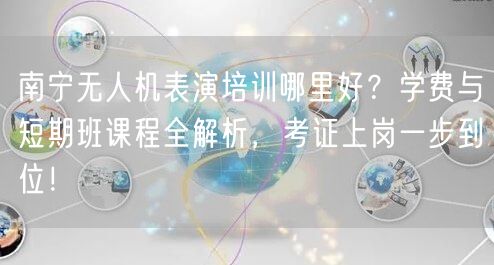 南宁无人机表演培训哪里好？学费与短期班课程全解析，考证上岗一步到位！