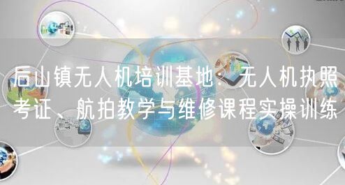 后山镇无人机培训基地:无人机执照考证、航拍教学与维修课程实操训练 后山镇无人机培训基地:无人机执照考证、航拍教学与维修课程实操训练