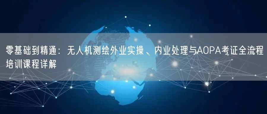 零基础到精通：无人机测绘外业实操、内业处理与AOPA考证全流程培训课程详解