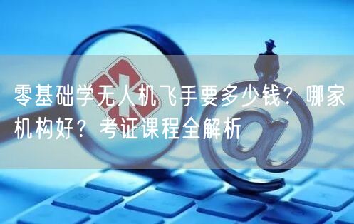 零基础学无人机飞手要多少钱？哪家机构好？考证课程全解析