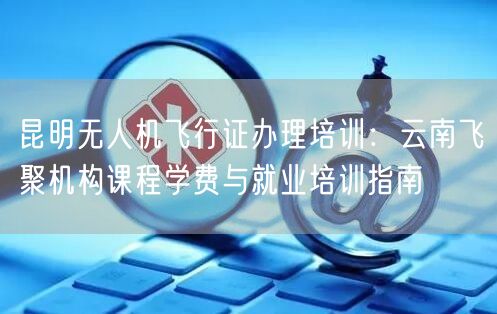 昆明无人机飞行证办理培训:云南飞聚机构课程学费与就业培训指南 昆明无人机飞行证办理培训:云南飞聚机构课程学费与就业培训指南