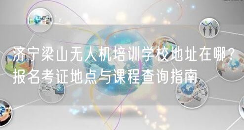 济宁梁山无人机培训学校地址在哪?报名考证地点与课程查询指南