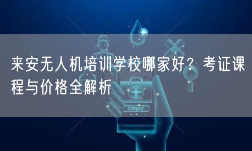 来安无人机培训学校哪家好？考证课程与价格全解析
