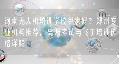 河南无人机培训学校哪家好?郑州专业机构推荐,驾照考试与飞手培训价格详解