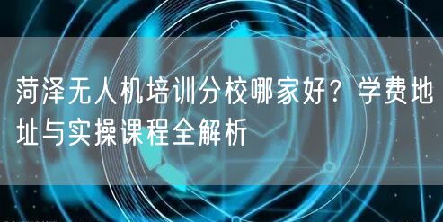菏泽无人机培训分校哪家好?学费地址与实操课程全解析