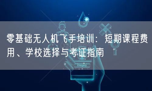 零基础无人机飞手培训:短期课程费用、学校选择与考证指南 零基础无人机飞手培训:短期课程费用、学校选择与考证指南