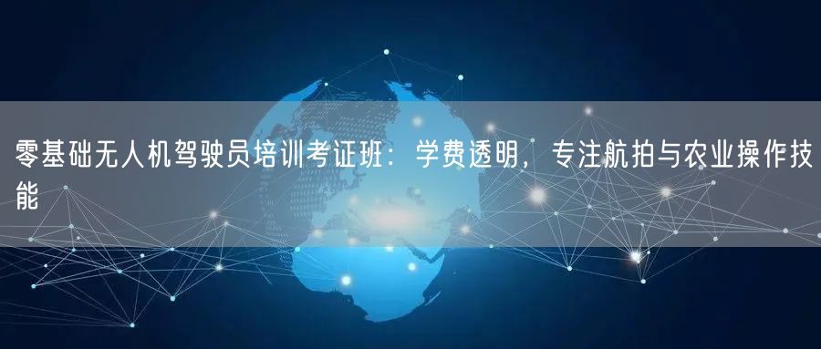 零基础无人机驾驶员培训考证班:学费透明,专注航拍与农业操作技能