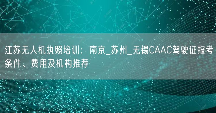 江苏无人机执照培训：南京_苏州_无锡CAAC驾驶证报考条件、费用及机构推荐