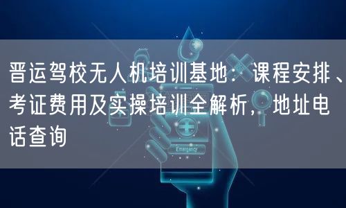 晋运驾校无人机培训基地:课程安排、考证费用及实操培训全解析,地址电话查询 晋运驾校无人机培训基地:课程安排、考证费用及实操培训全解析,地址电话查询