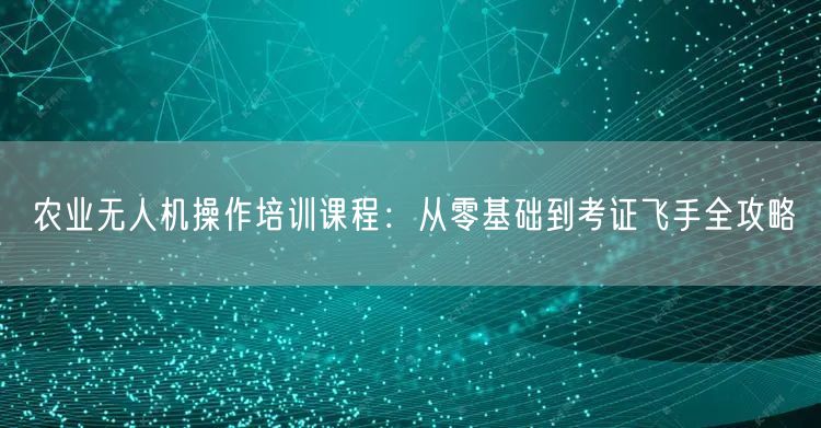 农业无人机操作培训课程：从零基础到考证飞手全攻略