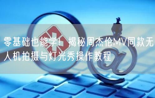 零基础也能学！揭秘周杰伦MV同款无人机拍摄与灯光秀操作教程