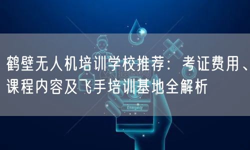 鹤壁无人机培训学校推荐:考证费用、课程内容及飞手培训基地全解析