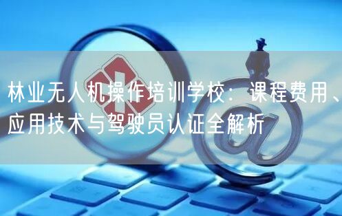林业无人机操作培训学校：课程费用、应用技术与驾驶员认证全解析