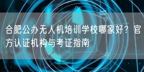合肥公办无人机培训学校哪家好？官方认证机构与考证指南