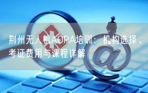 荆州无人机AOPA培训：机构选择、考证费用与课程详解