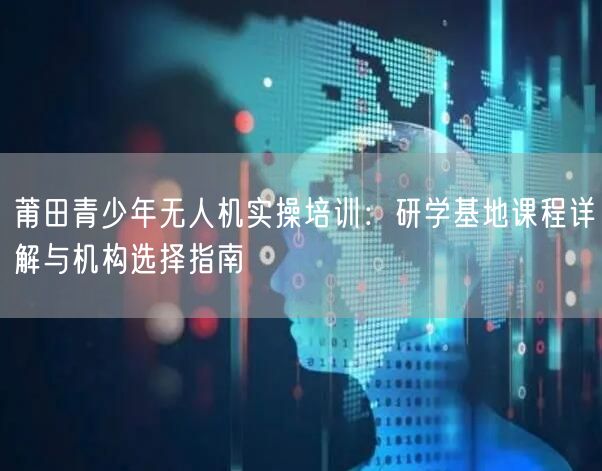 莆田青少年无人机实操培训:研学基地课程详解与机构选择指南 莆田青少年无人机实操培训:研学基地课程详解与机构选择指南