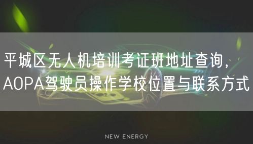平城区无人机培训考证班地址查询，AOPA驾驶员操作学校位置与联系方式