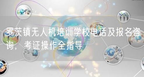 罗茨镇无人机培训学校电话及报名咨询，考证操作全指导