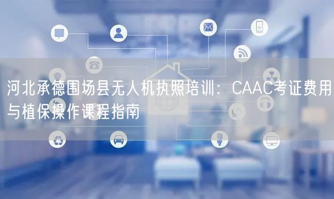 河北承德围场县无人机执照培训:CAAC考证费用与植保操作课程指南