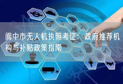阆中市无人机执照考证：政府推荐机构与补贴政策指南