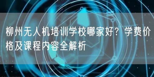 柳州无人机培训学校哪家好？学费价格及课程内容全解析