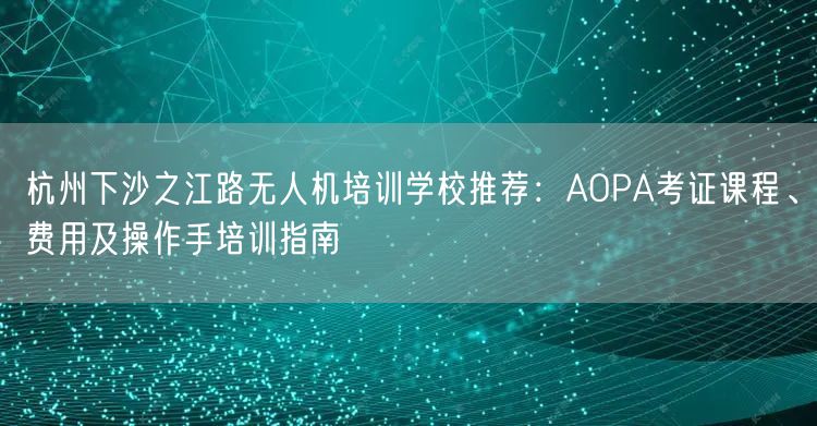 杭州下沙之江路无人机培训学校推荐：AOPA考证课程、费用及操作手培训指南