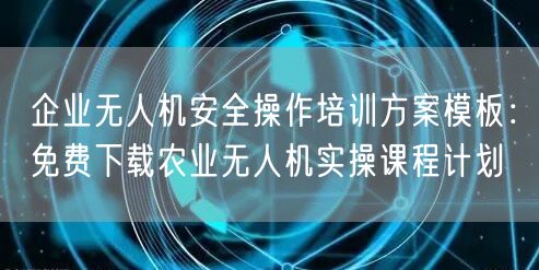 企业无人机安全操作培训方案模板:免费下载农业无人机实操课程计划 企业无人机安全操作培训方案模板:免费下载农业无人机实操课程计划