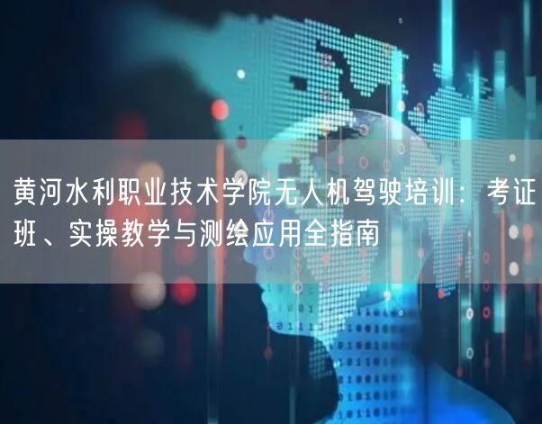 黄河水利职业技术学院无人机驾驶培训:考证班、实操教学与测绘应用全指南
