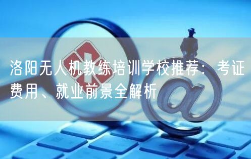 洛阳无人机教练培训学校推荐：考证费用、就业前景全解析