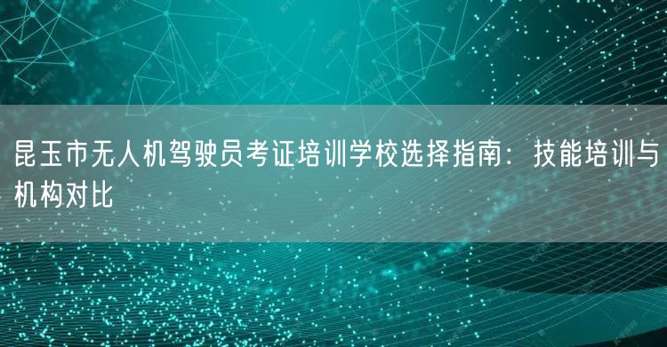 昆玉市无人机驾驶员考证培训学校选择指南：技能培训与机构对比